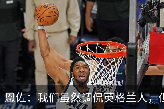 恩佐：我们虽然调侃英格兰人，但之间的尊重始终存在